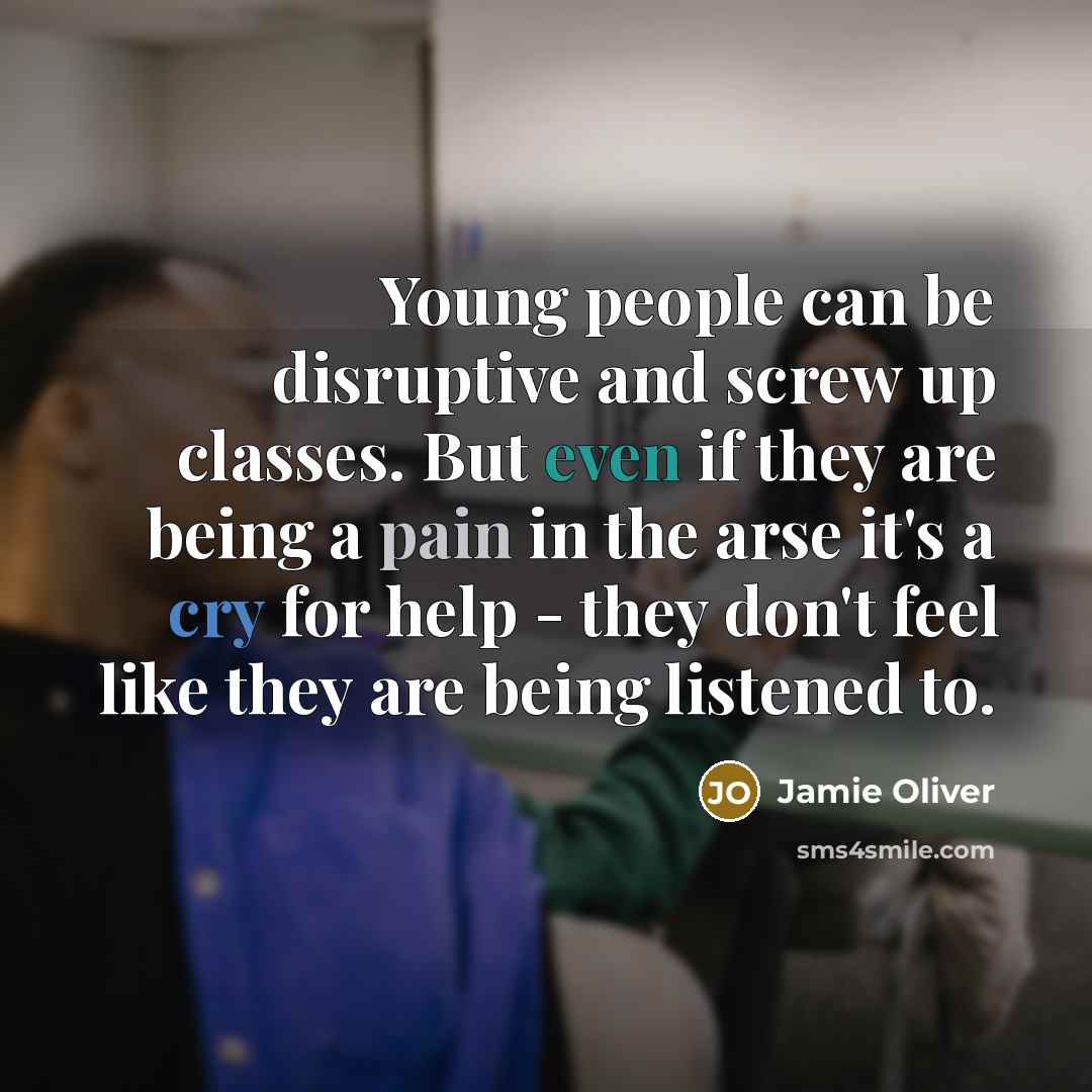 “Young people can be disruptive and screw up classes. But even if they are being a pain in the arse it's a cry for help - they don't feel like they are being listened to.” quote by Jamie Oliver