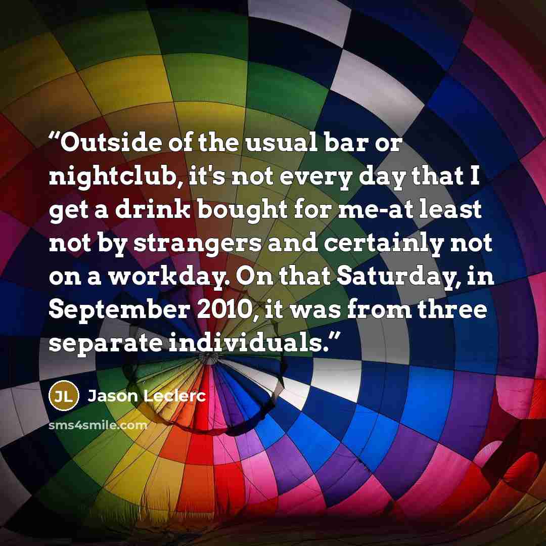 “Outside of the usual bar or nightclub, it's not every day that I get a drink bought for me-at least not by strangers and certainly not on a workday. On that Saturday, in September 2010, it was from three separate individuals.” quote by Jason Leclerc