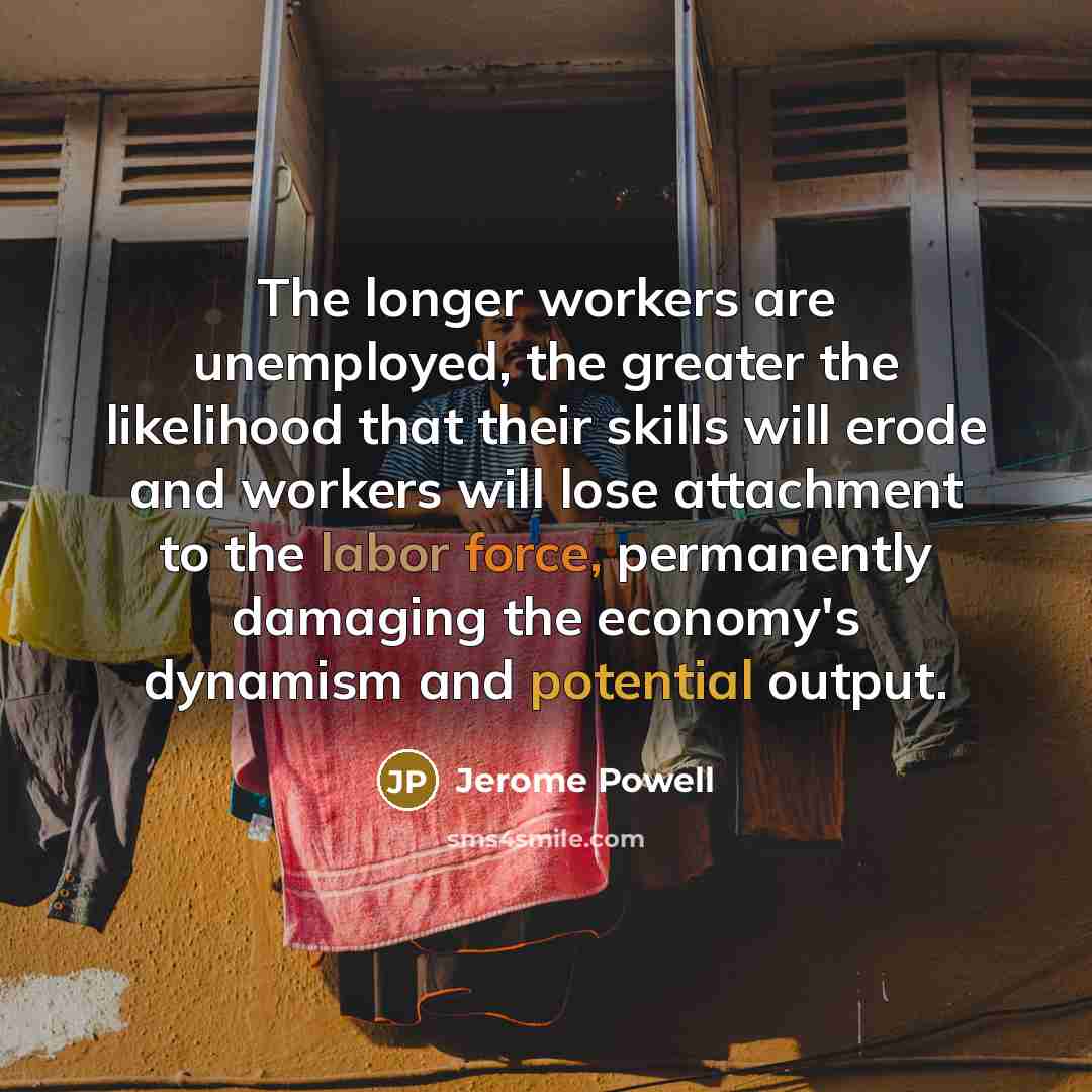 “The longer workers are unemployed, the greater the likelihood that their skills will erode and workers will lose attachment to the labor force, permanently damaging the economy's dynamism and potential output.” quote by Jerome Powell