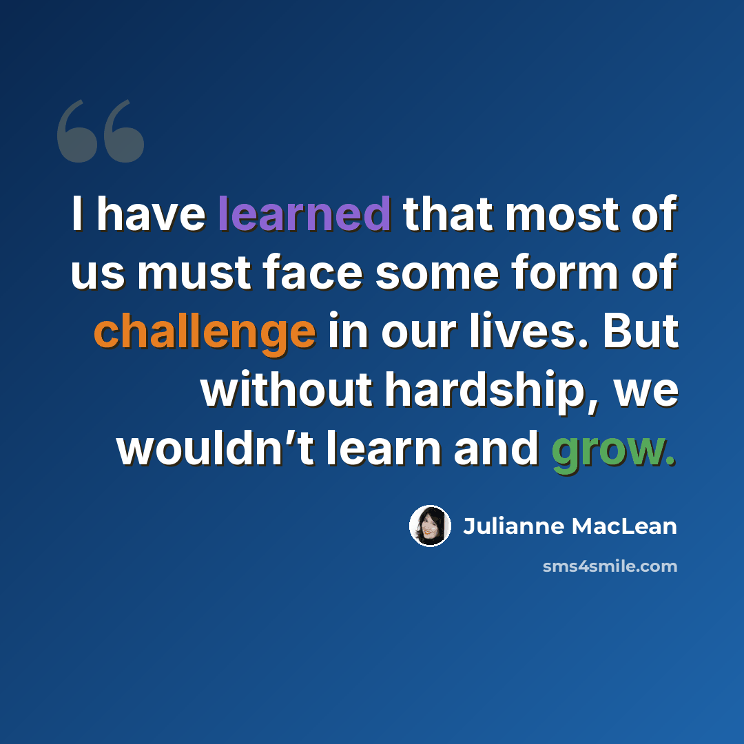 “I have learned that most of us must face some form of challenge in our lives. But without hardship, we wouldn’t learn and grow.” quote by Julianne MacLean