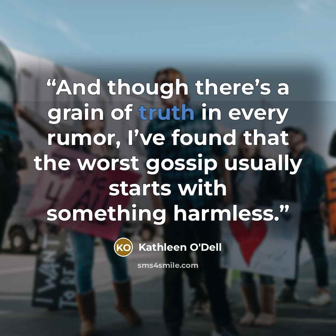 “And though there’s a grain of truth in every rumor, I’ve found that the worst gossip usually starts with something harmless.” quote by Kathleen O'Dell