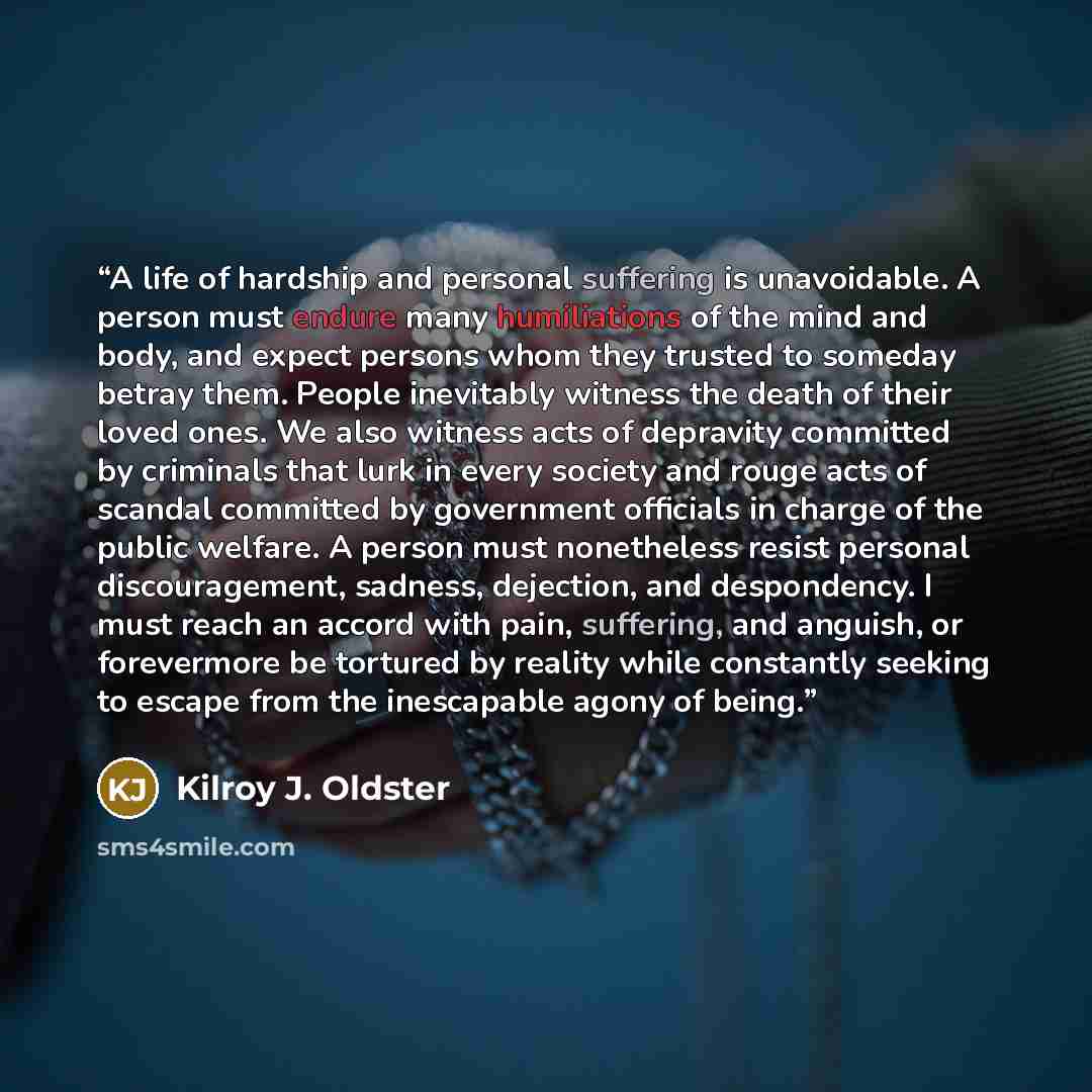 “A life of hardship and personal suffering is unavoidable. A person must endure many humiliations of the mind and body, and expect persons whom they trusted to someday betray them. People inevitably witness the death of their loved ones. We also witness acts of depravity committed by criminals that…” quote by Kilroy J. Oldster