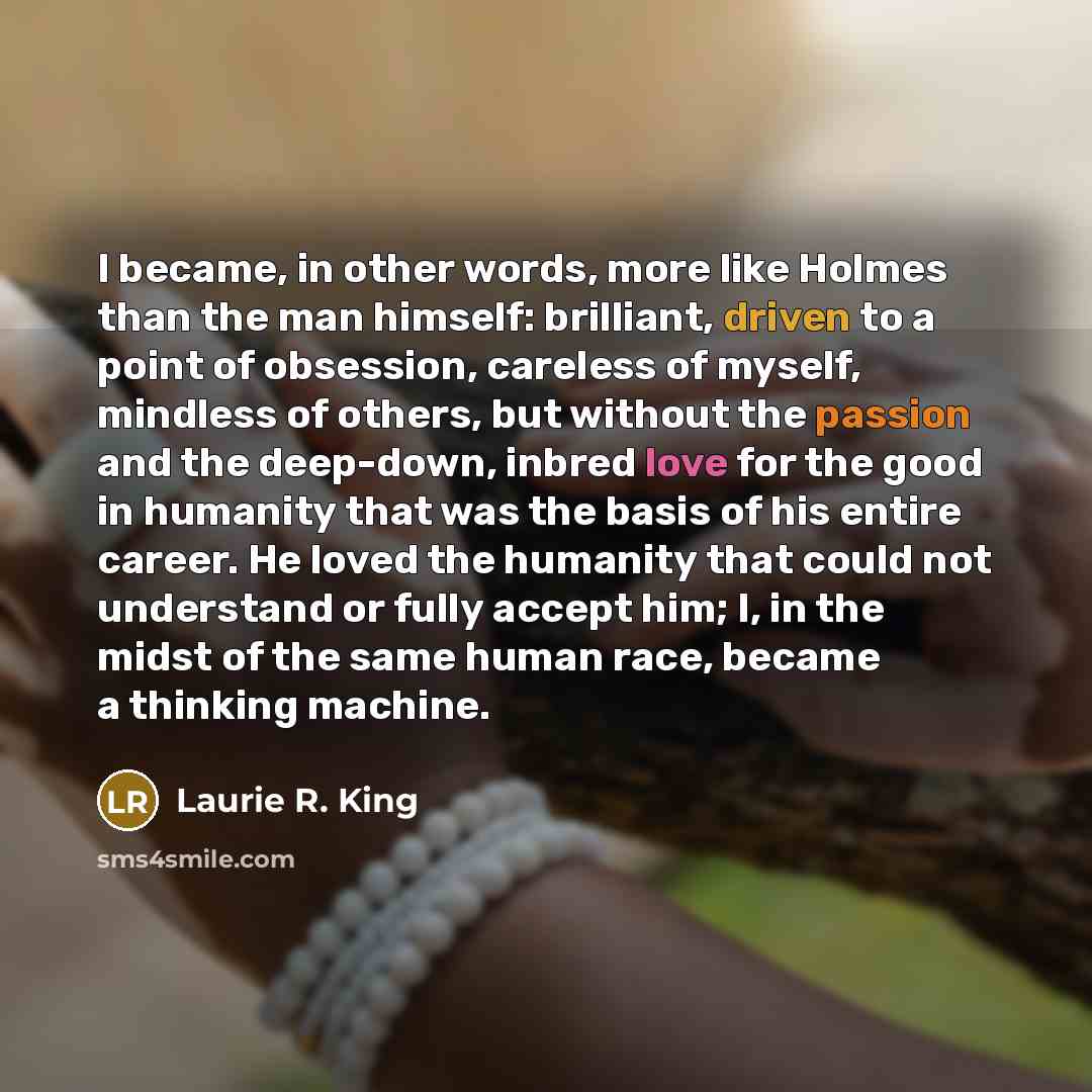 “I became, in other words, more like Holmes than the man himself: brilliant, driven to a point of obsession, careless of myself, mindless of others, but without the passion and the deep-down, inbred love for the good in humanity that was the basis of his entire career. He loved the humanity that…” quote by Laurie R. King