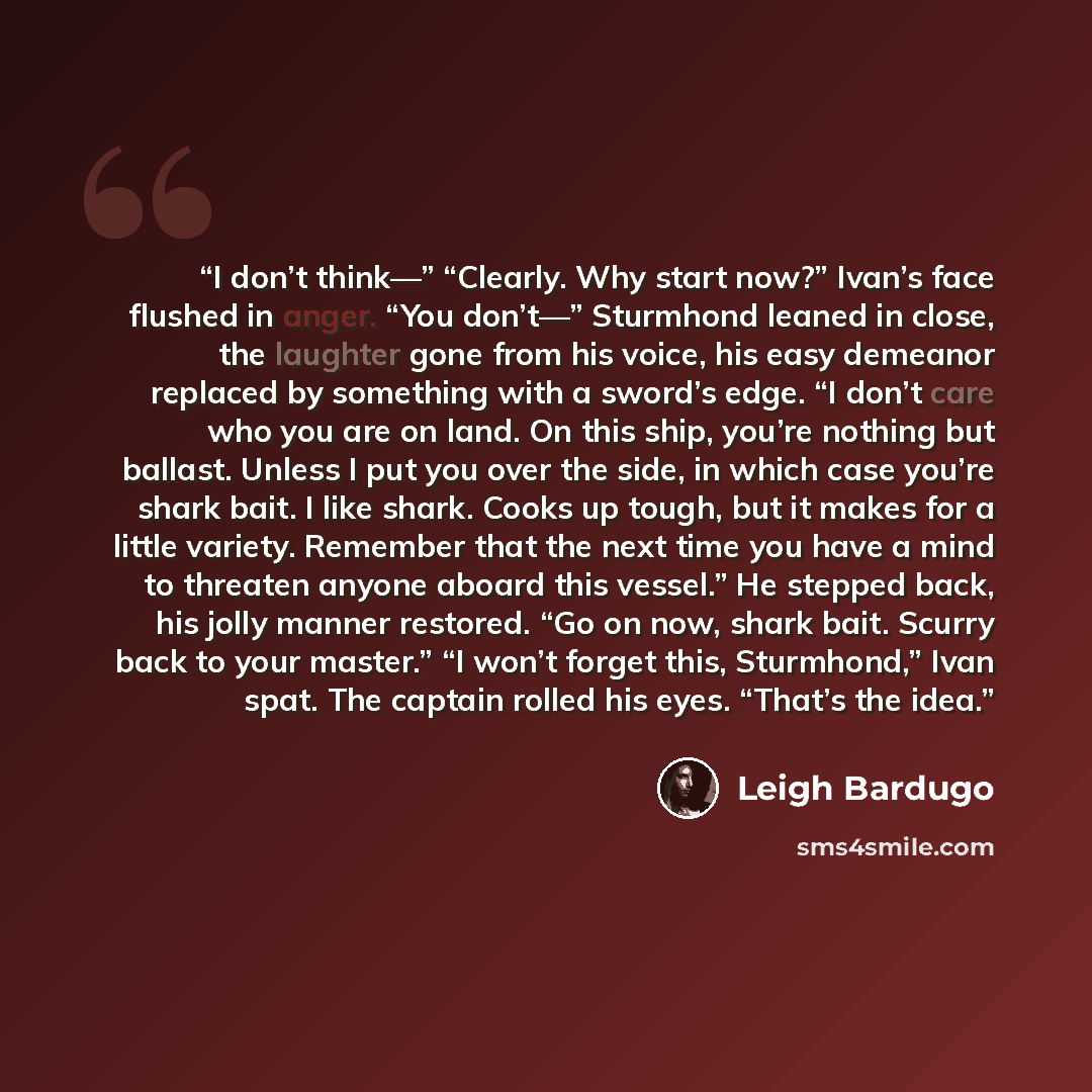 “I don’t think—” “Clearly. Why start now?” Ivan’s face flushed in anger. “You don’t—” Sturmhond leaned in close, the laughter gone from his voice, his easy demeanor replaced by something with a sword’s edge. “I don’t care who you are on land. On this ship, you’re nothing but ballast. Unless I put…” quote by Leigh Bardugo
