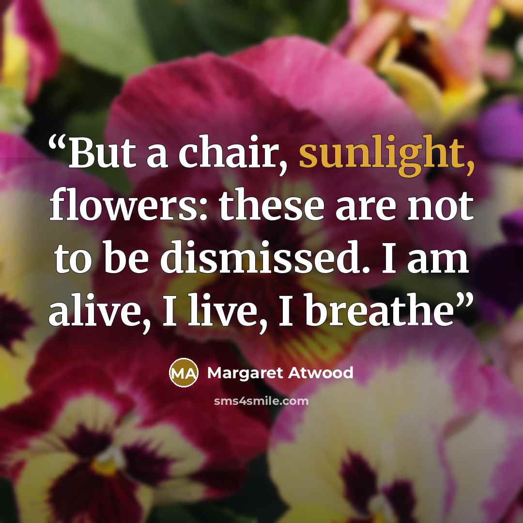 “But a chair, sunlight, flowers: these are not to be dismissed. I am alive, I live, I breathe” quote by Margaret Atwood