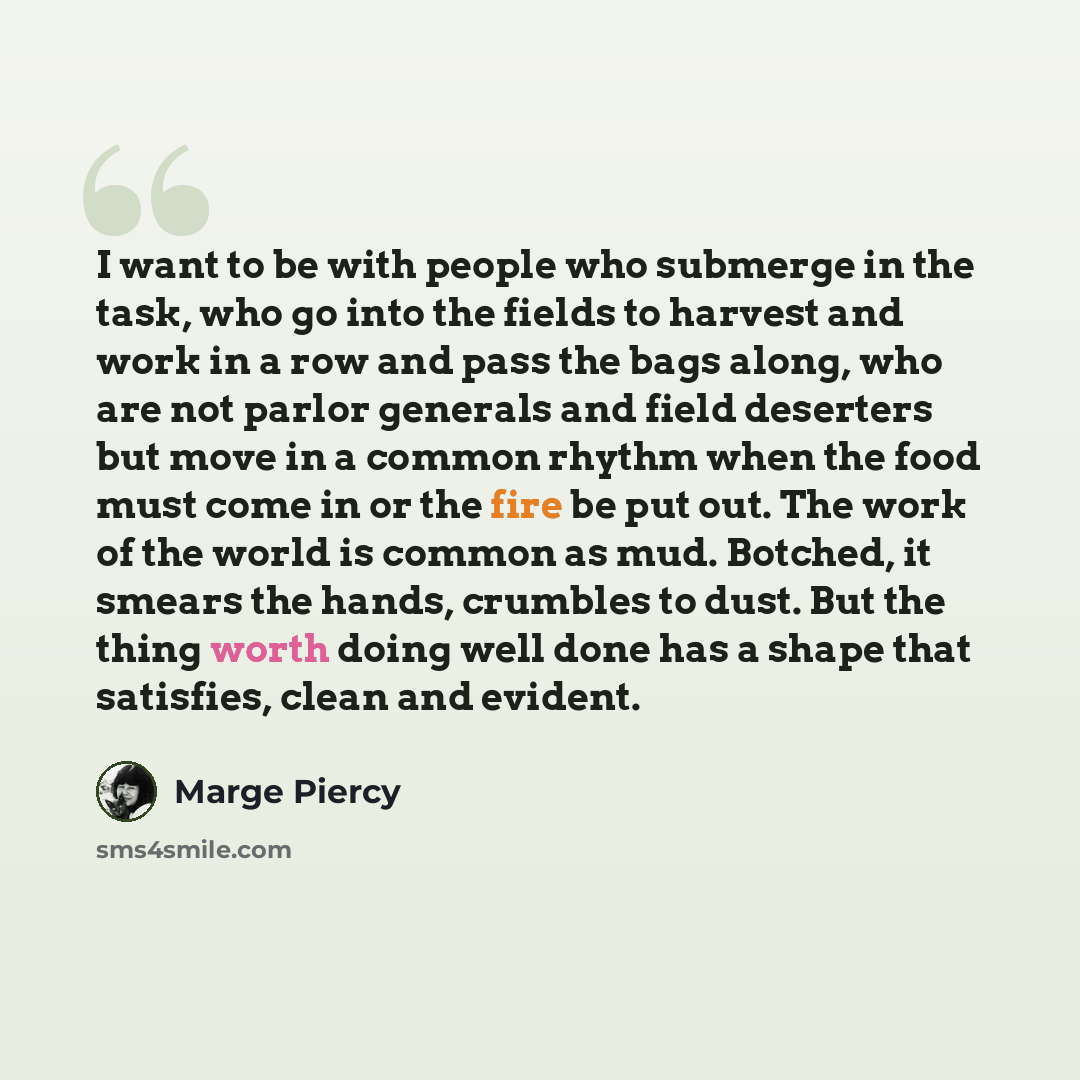 “I want to be with people who submerge in the task, who go into the fields to harvest and work in a row and pass the bags along, who are not parlor generals and field deserters but move in a common rhythm when the food must come in or the fire be put out. The work of the world is common as mud…” quote by Marge Piercy