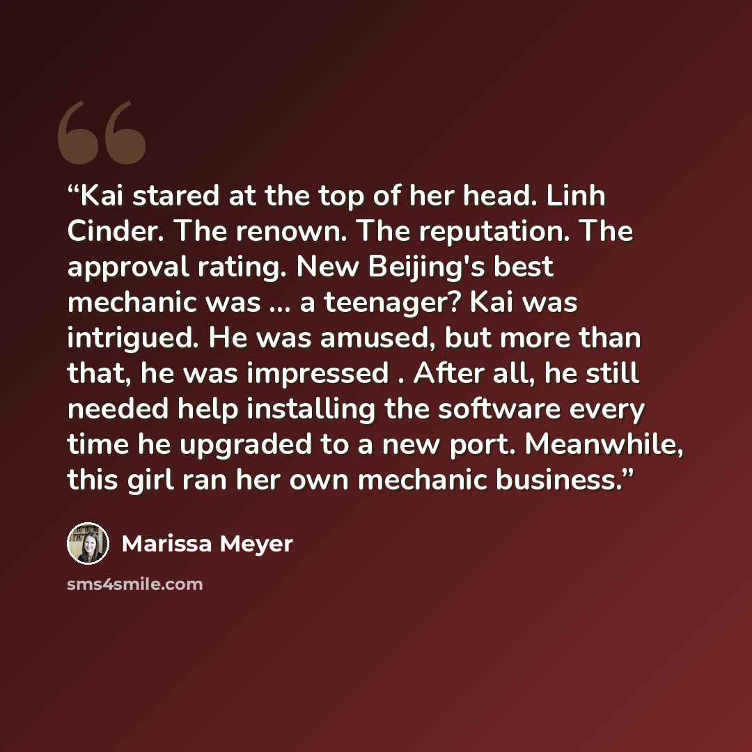 “Kai stared at the top of her head. Linh Cinder. The renown. The reputation. The approval rating. New Beijing's best mechanic was ... a teenager? Kai was intrigued. He was amused, but more than that, he was impressed . After all, he still needed help installing the software every time he upgraded…” quote by Marissa Meyer