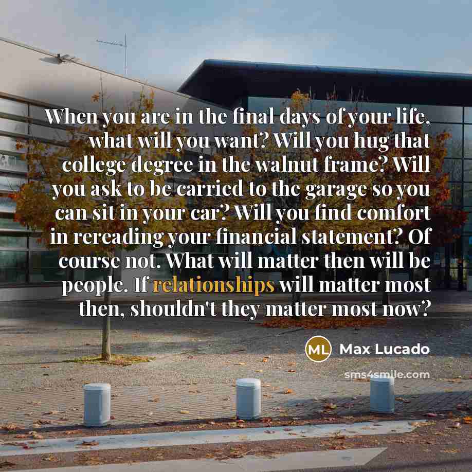 “When you are in the final days of your life, what will you want? Will you hug that college degree in the walnut frame? Will you ask to be carried to the garage so you can sit in your car? Will you find comfort in rereading your financial statement? Of course not. What will matter then will be…” quote by Max Lucado