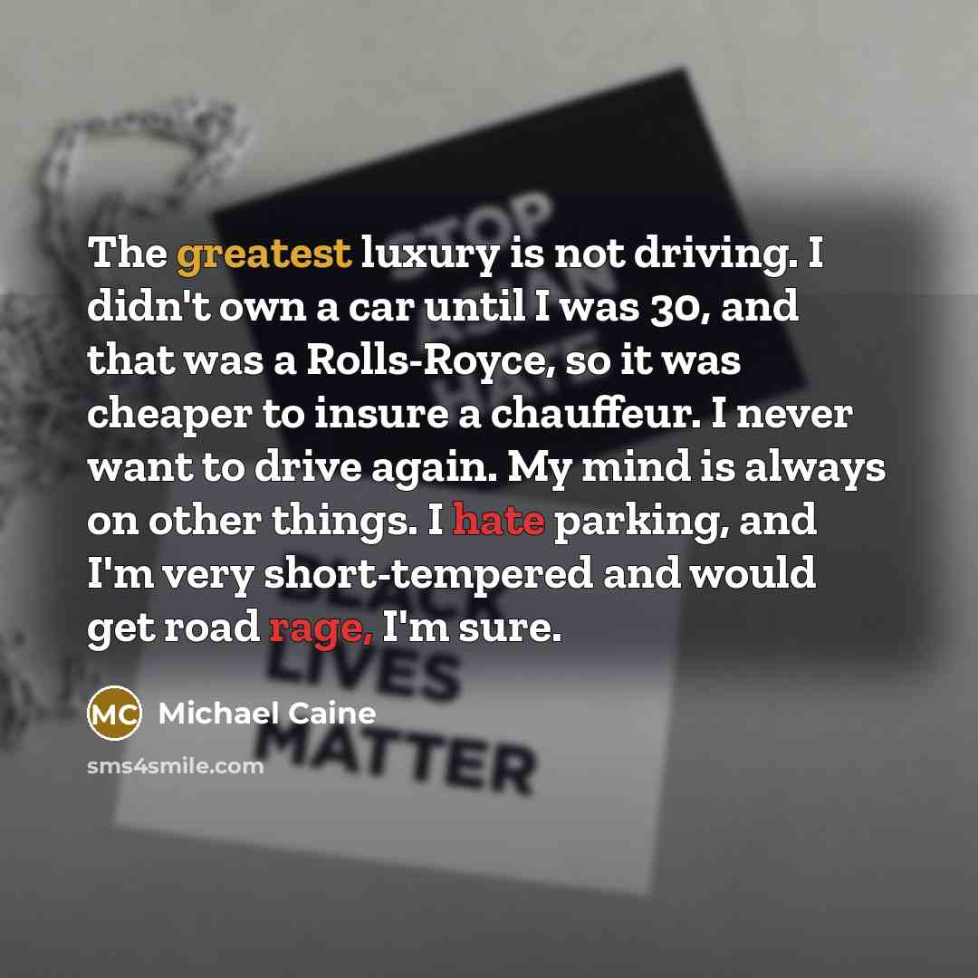 “The greatest luxury is not driving. I didn't own a car until I was 30, and that was a Rolls-Royce, so it was cheaper to insure a chauffeur. I never want to drive again. My mind is always on other things. I hate parking, and I'm very short-tempered and would get road rage, I'm sure.” quote by Michael Caine