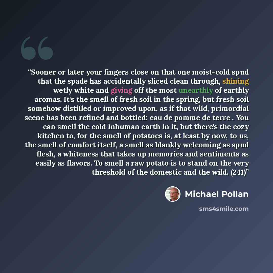 “Sooner or later your fingers close on that one moist-cold spud that the spade has accidentally sliced clean through, shining wetly white and giving off the most unearthly of earthly aromas. It's the smell of fresh soil in the spring, but fresh soil somehow distilled or improved upon, as if that…” quote by Michael Pollan