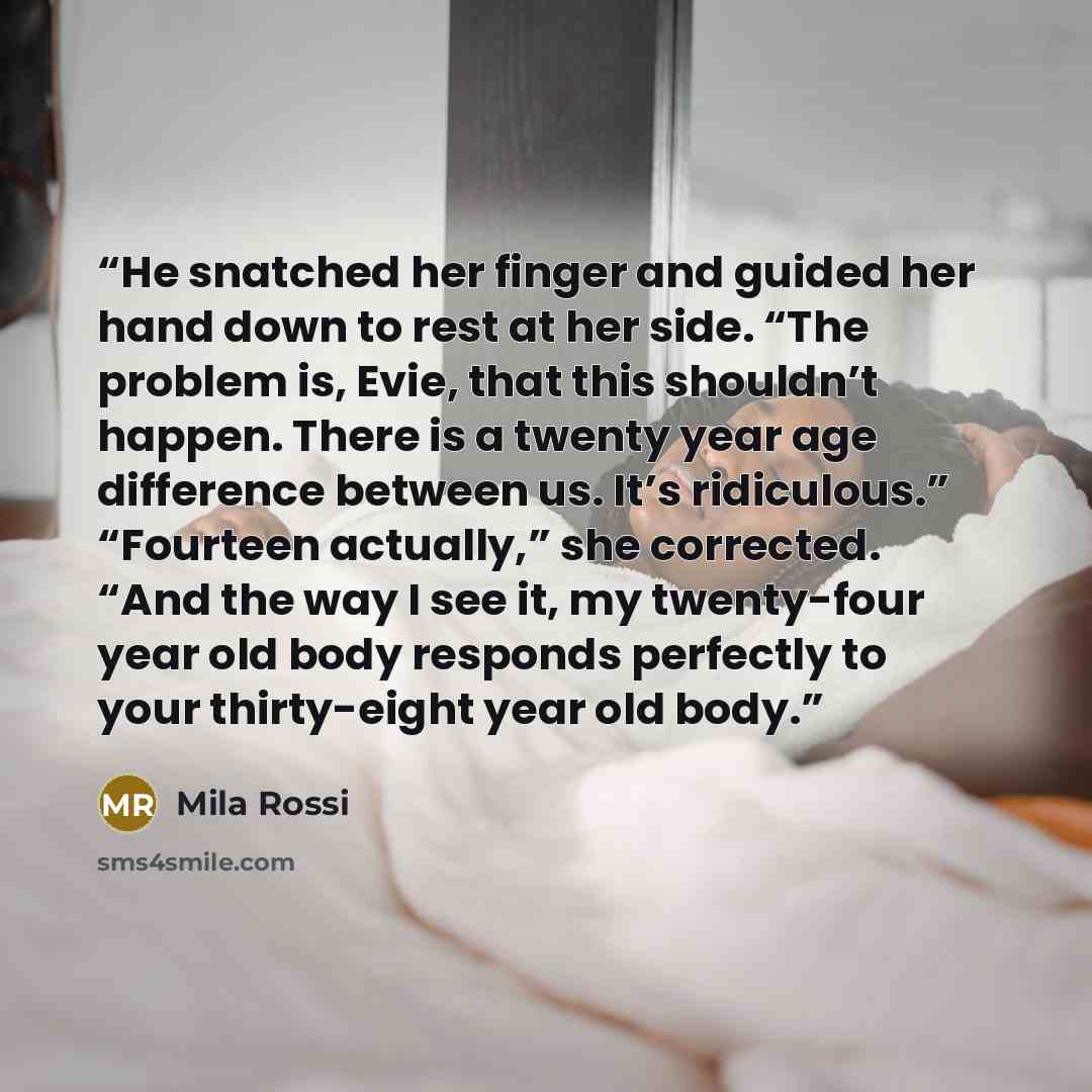 “He snatched her finger and guided her hand down to rest at her side. “The problem is, Evie, that this shouldn’t happen. There is a twenty year age difference between us. It’s ridiculous.” “Fourteen actually,” she corrected. “And the way I see it, my twenty-four year old body responds perfectly to…” quote by Mila Rossi