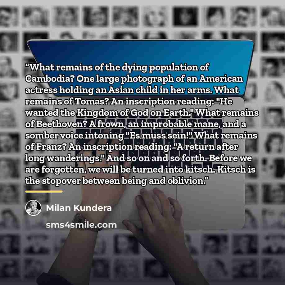 “What remains of the dying population of Cambodia? One large photograph of an American actress holding an Asian child in her arms. What remains of Tomas? An inscription reading: "He wanted the Kingdom of God on Earth." What remains of Beethoven? A frown, an improbable mane, and a somber voice…” quote by Milan Kundera