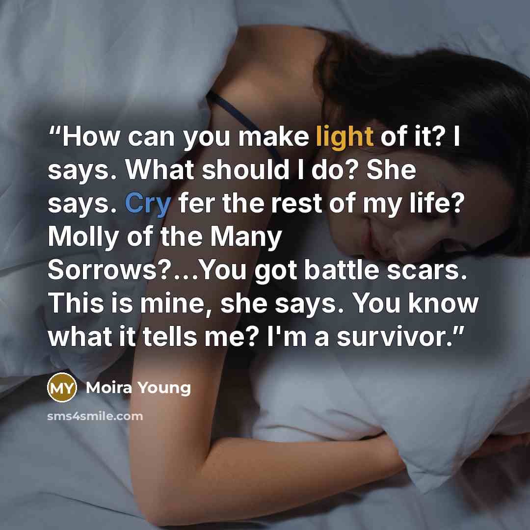 “How can you make light of it? I says. What should I do? She says. Cry fer the rest of my life? Molly of the Many Sorrows?...You got battle scars. This is mine, she says. You know what it tells me? I'm a survivor.” quote by Moira Young