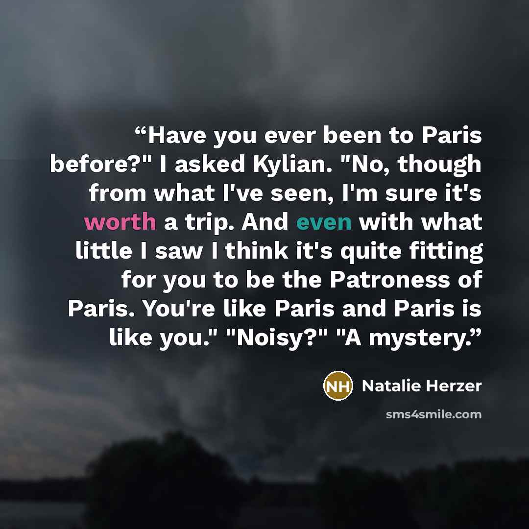 “Have you ever been to Paris before?" I asked Kylian. "No, though from what I've seen, I'm sure it's worth a trip. And even with what little I saw I think it's quite fitting for you to be the Patroness of Paris. You're like Paris and Paris is like you." "Noisy?" "A mystery.” quote by Natalie Herzer