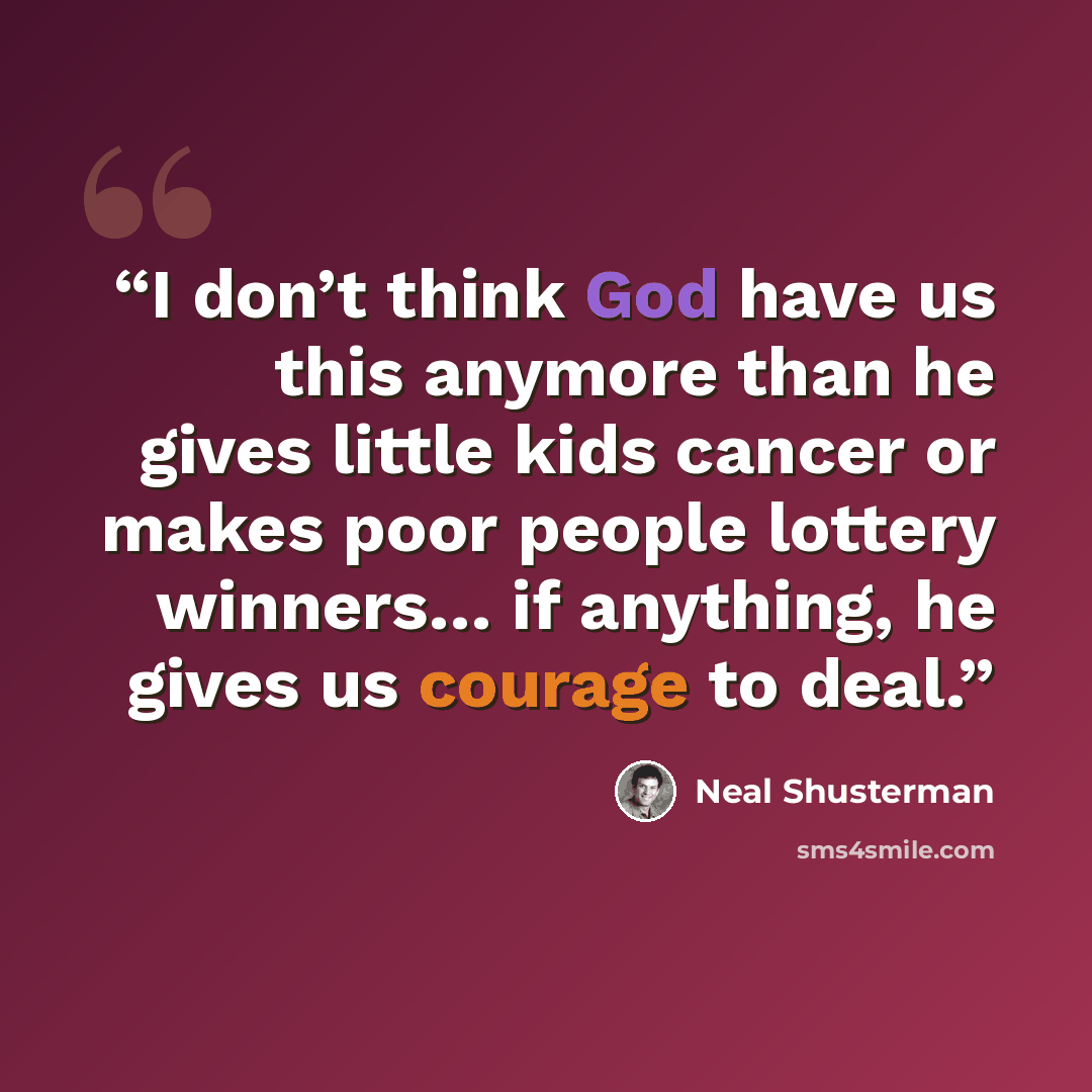 “I don’t think God have us this anymore than he gives little kids cancer or makes poor people lottery winners… if anything, he gives us courage to deal.” quote by Neal Shusterman