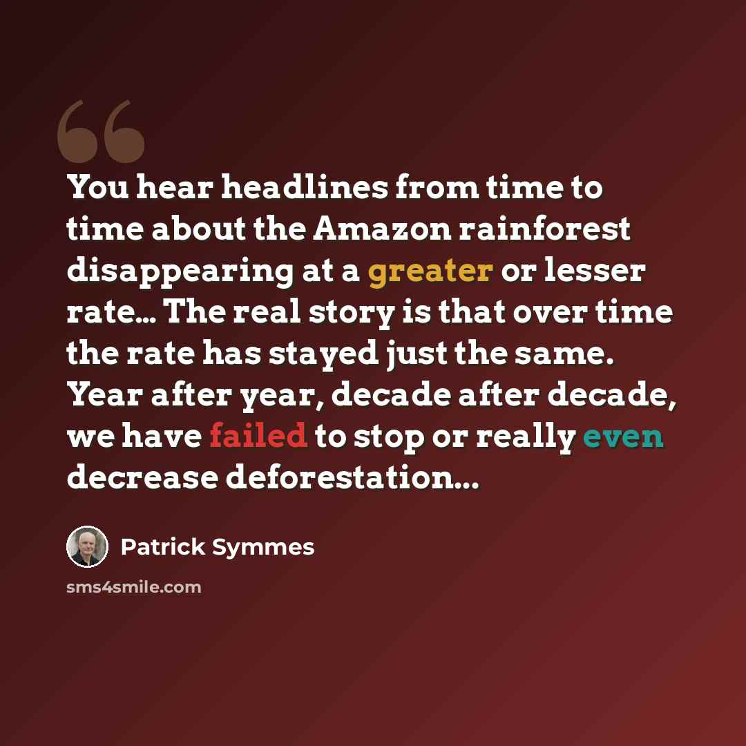 “You hear headlines from time to time about the Amazon rainforest disappearing at a greater or lesser rate… The real story is that over time the rate has stayed just the same. Year after year, decade after decade, we have failed to stop or really even decrease deforestation...” quote by Patrick Symmes