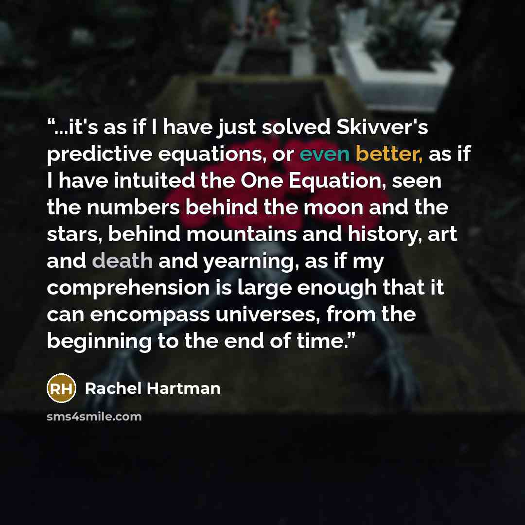 “...it's as if I have just solved Skivver's predictive equations, or even better, as if I have intuited the One Equation, seen the numbers behind the moon and the stars, behind mountains and history, art and death and yearning, as if my comprehension is large enough that it can encompass universes…” quote by Rachel Hartman