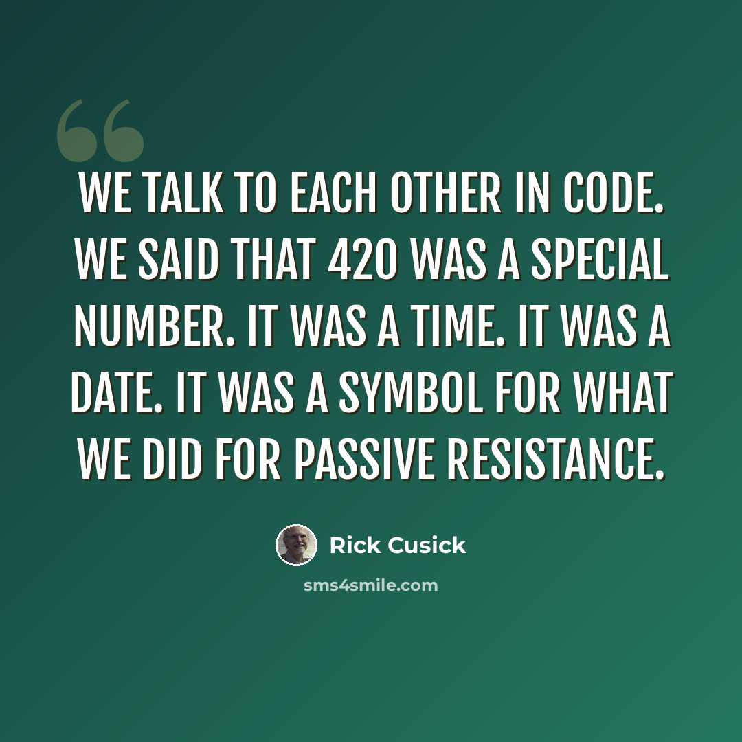 “We talk to each other in code. We said that 420 was a special number. It was a time. It was a date. It was a symbol for what we did for passive resistance.” quote by Rick Cusick