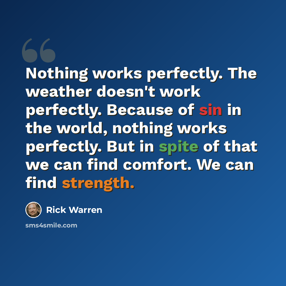 “Nothing works perfectly. The weather doesn't work perfectly. Because of sin in the world, nothing works perfectly. But in spite of that we can find comfort. We can find strength.” quote by Rick Warren