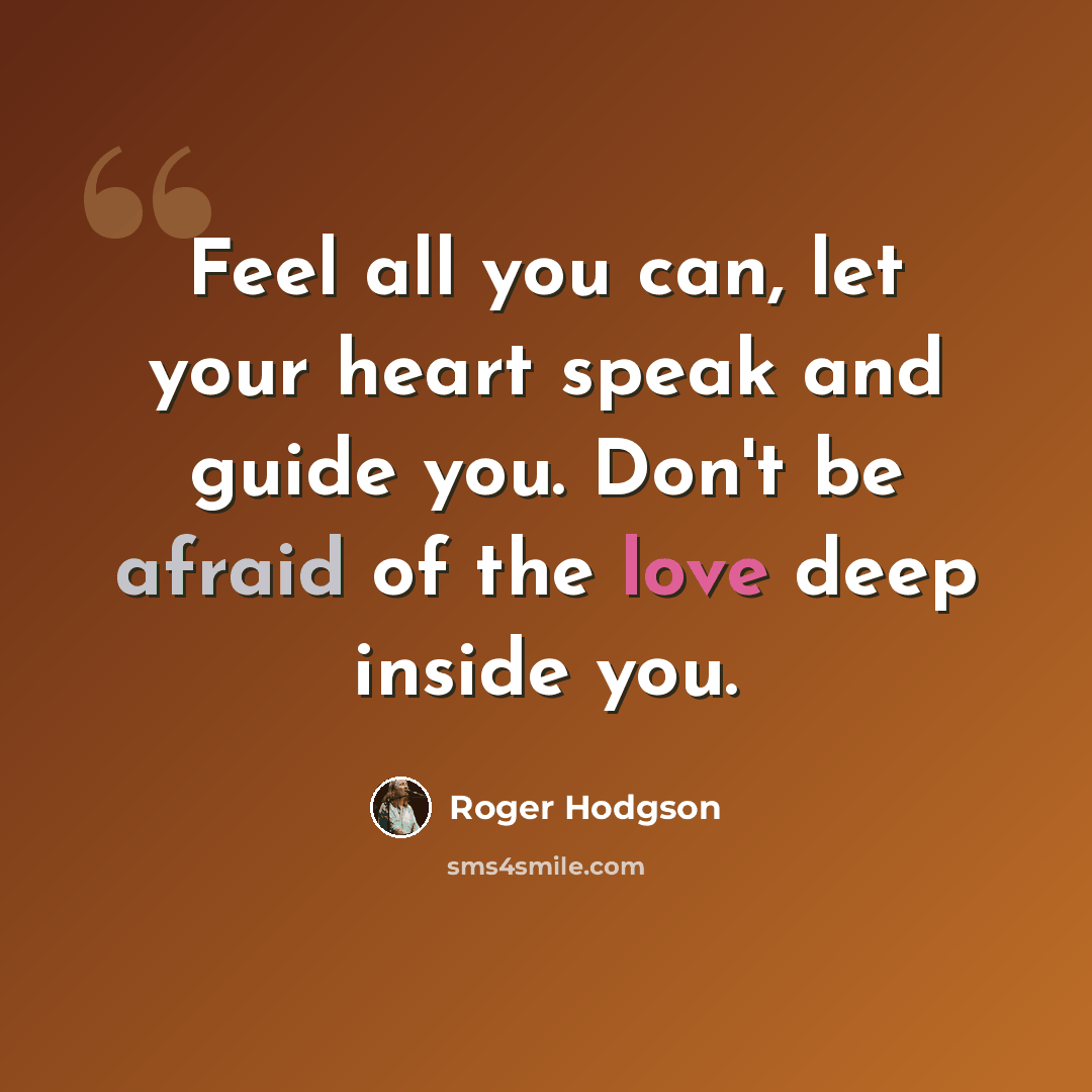 “Feel all you can, let your heart speak and guide you. Don't be afraid of the love deep inside you.” quote by Roger Hodgson