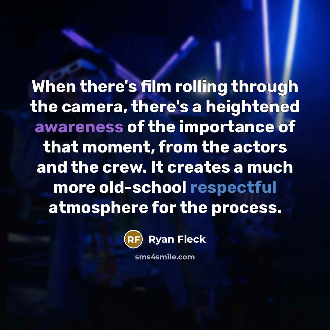 “When there's film rolling through the camera, there's a heightened awareness of the importance of that moment, from the actors and the crew. It creates a much more old-school respectful atmosphere for the process.” quote by Ryan Fleck