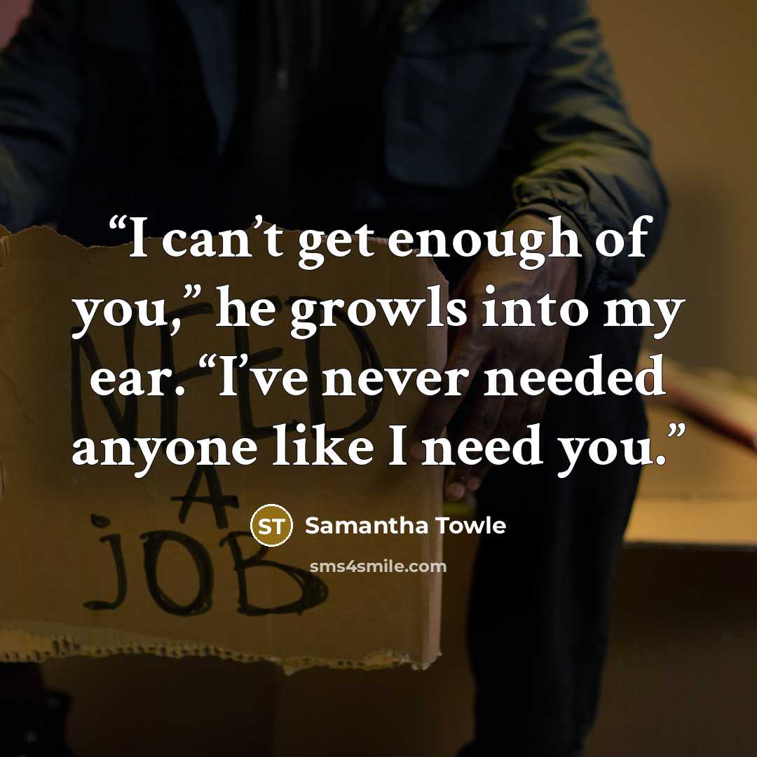 “I can’t get enough of you,” he growls into my ear. “I’ve never needed anyone like I need you.” quote by Samantha Towle