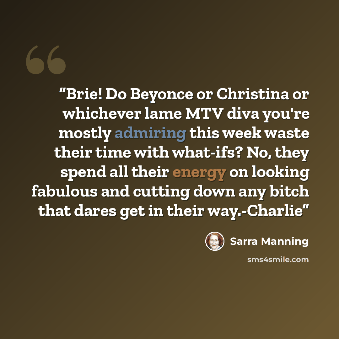 “Brie! Do Beyonce or Christina or whichever lame MTV diva you're mostly admiring this week waste their time with what-ifs? No, they spend all their energy on looking fabulous and cutting down any bitch that dares get in their way.-Charlie” quote by Sarra Manning