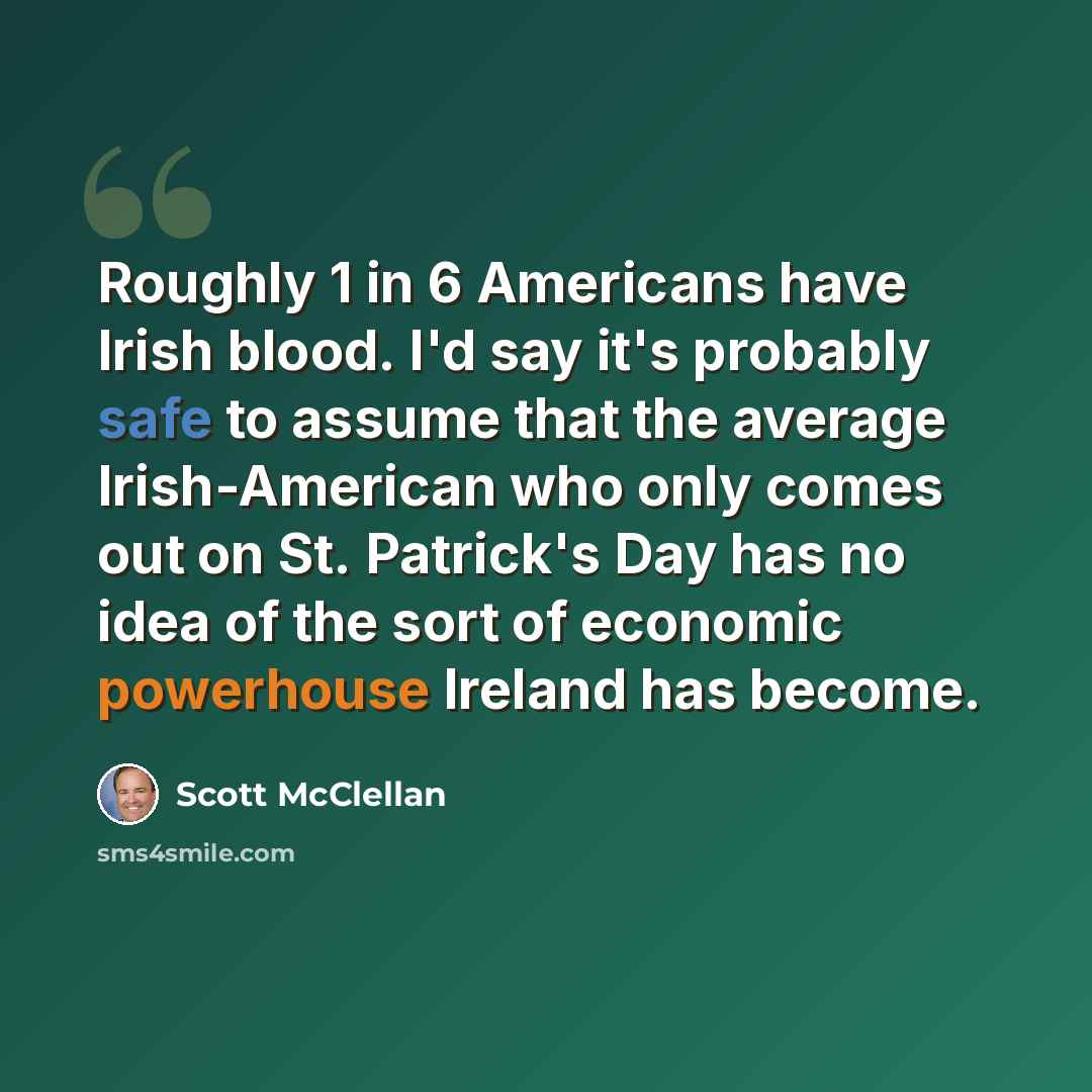 “Roughly 1 in 6 Americans have Irish blood. I'd say it's probably safe to assume that the average Irish-American who only comes out on St. Patrick's Day has no idea of the sort of economic powerhouse Ireland has become.” quote by Scott McClellan