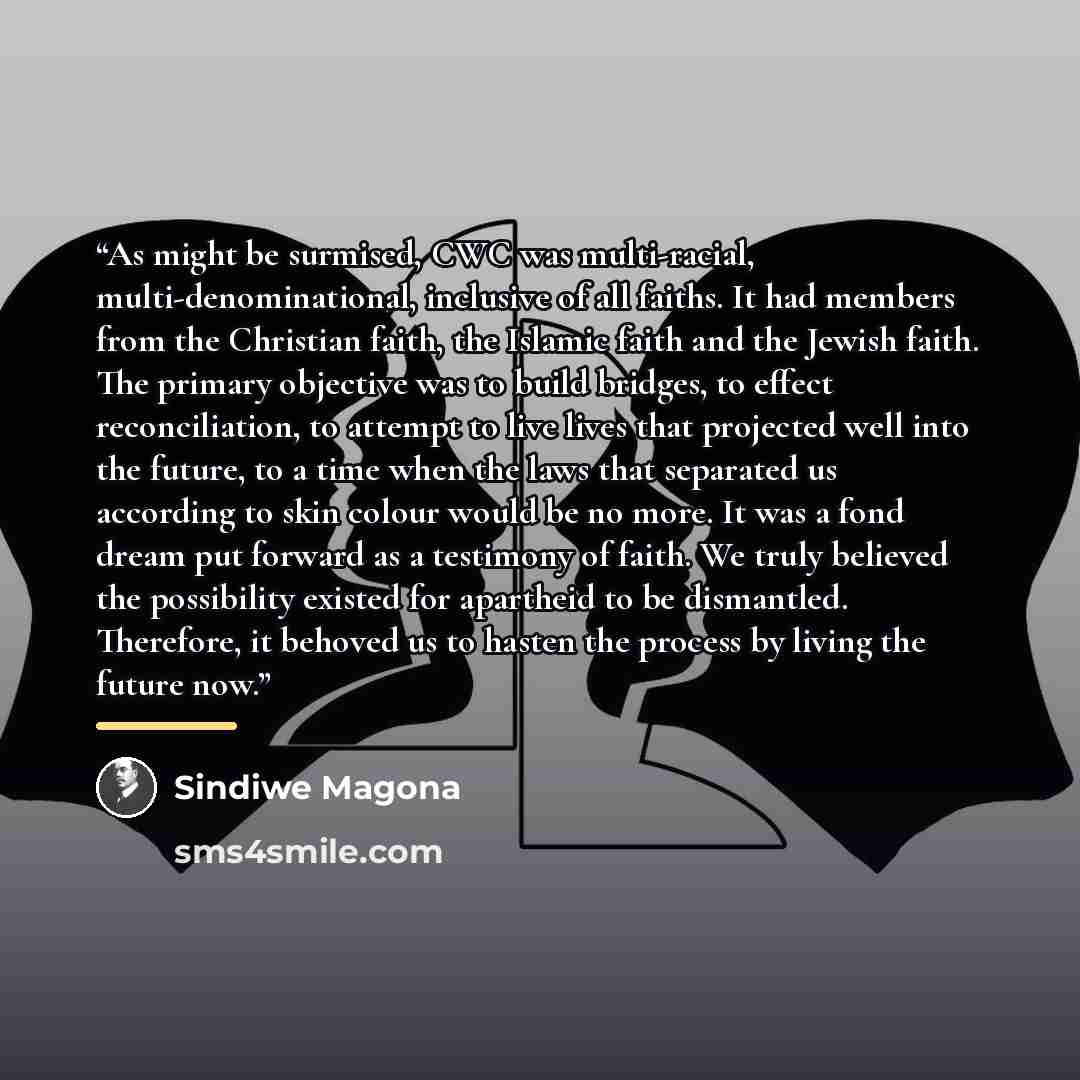 “As might be surmised, CWC was multi-racial, multi-denominational, inclusive of all faiths. It had members from the Christian faith, the Islamic faith and the Jewish faith. The primary objective was to build bridges, to effect reconciliation, to attempt to live lives that projected well into the…” quote by Sindiwe Magona