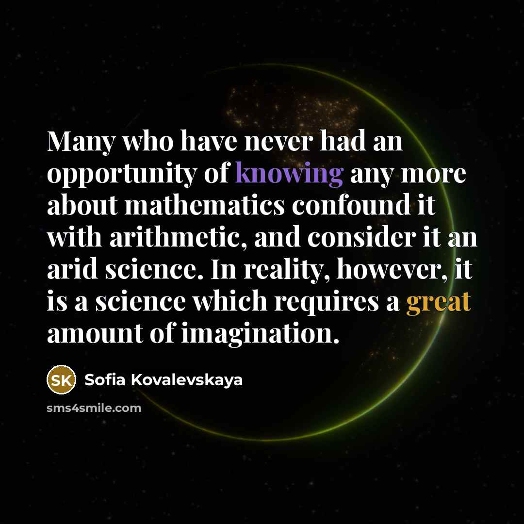 “Many who have never had an opportunity of knowing any more about mathematics confound it with arithmetic, and consider it an arid science. In reality, however, it is a science which requires a great amount of imagination.” quote by Sofia Kovalevskaya