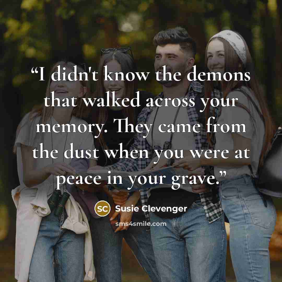 “I didn't know the demons that walked across your memory. They came from the dust when you were at peace in your grave.” quote by Susie Clevenger