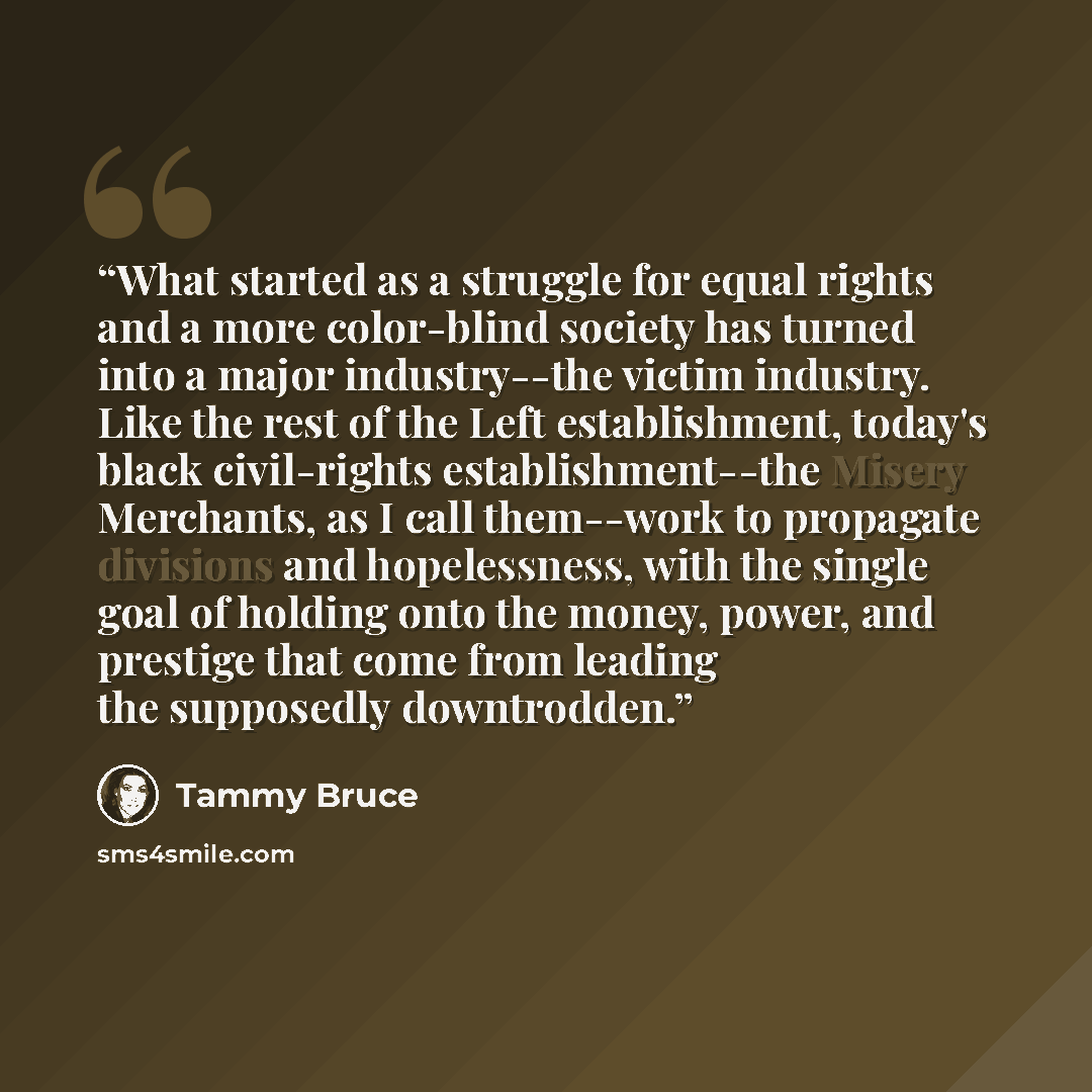 “What started as a struggle for equal rights and a more color-blind society has turned into a major industry--the victim industry. Like the rest of the Left establishment, today's black civil-rights establishment--the Misery Merchants, as I call them--work to propagate divisions and hopelessness…” quote by Tammy Bruce