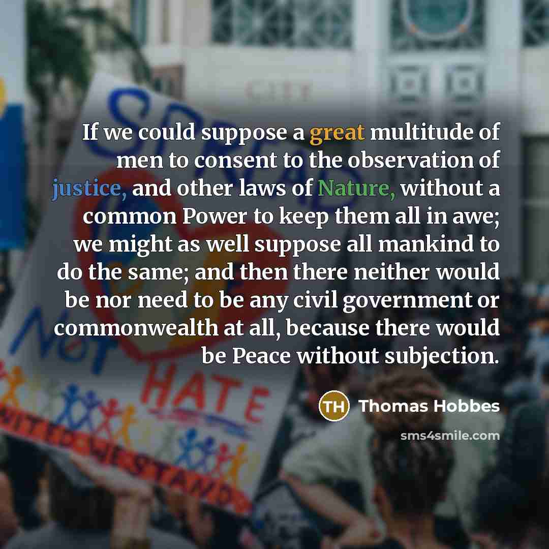 “If we could suppose a great multitude of men to consent to the observation of justice, and other laws of Nature, without a common Power to keep them all in awe; we might as well suppose all mankind to do the same; and then there neither would be nor need to be any civil government or commonwealth…” quote by Thomas Hobbes