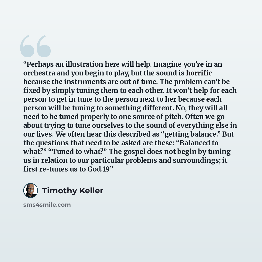 “Perhaps an illustration here will help. Imagine you’re in an orchestra and you begin to play, but the sound is horrific because the instruments are out of tune. The problem can’t be fixed by simply tuning them to each other. It won’t help for each person to get in tune to the person next to her…” quote by Timothy Keller