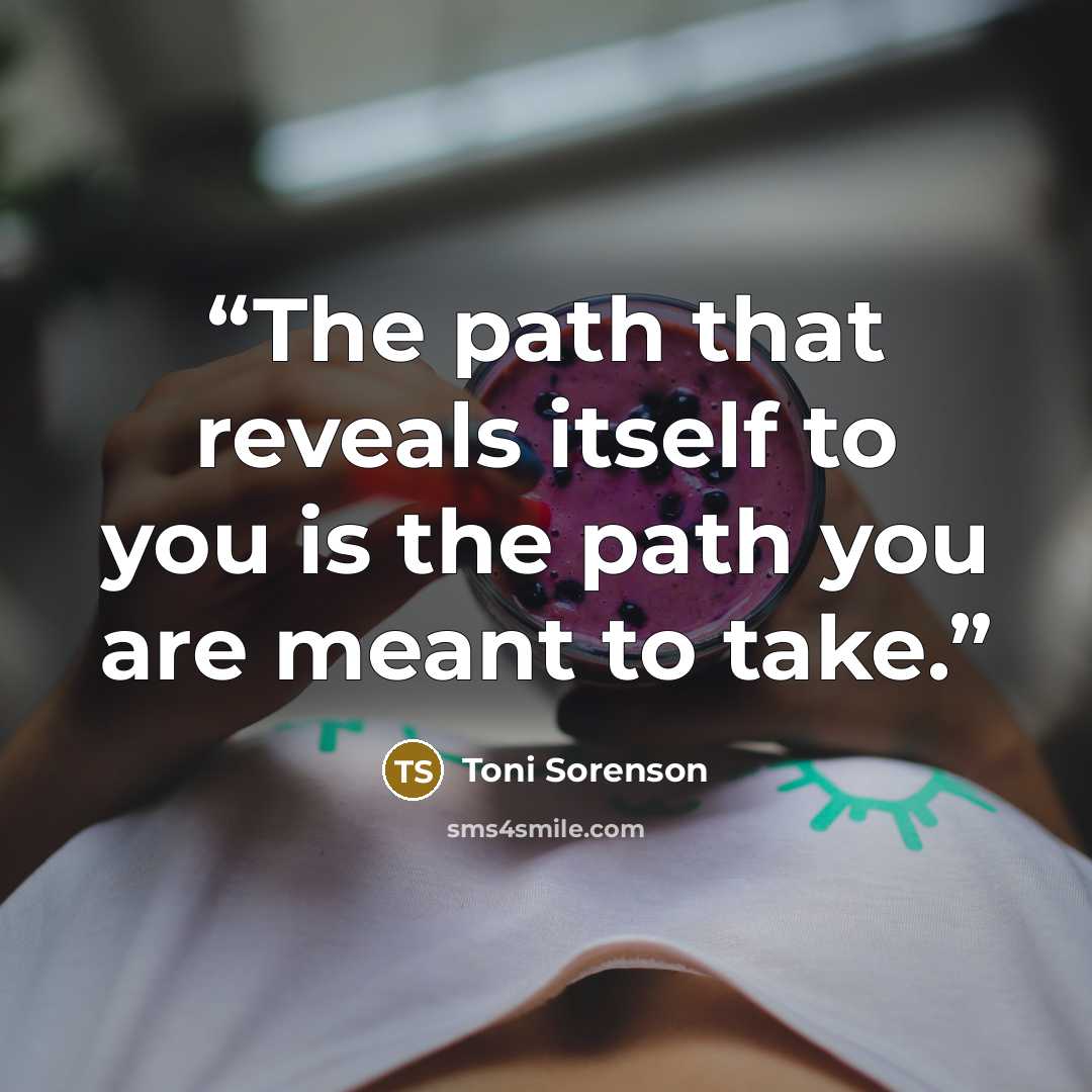 “The path that reveals itself to you is the path you are meant to take.” quote by Toni Sorenson