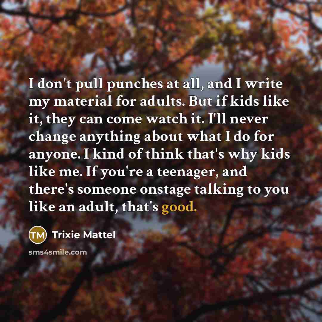 “I don't pull punches at all, and I write my material for adults. But if kids like it, they can come watch it. I'll never change anything about what I do for anyone. I kind of think that's why kids like me. If you're a teenager, and there's someone onstage talking to you like an adult, that's good.” quote by Trixie Mattel