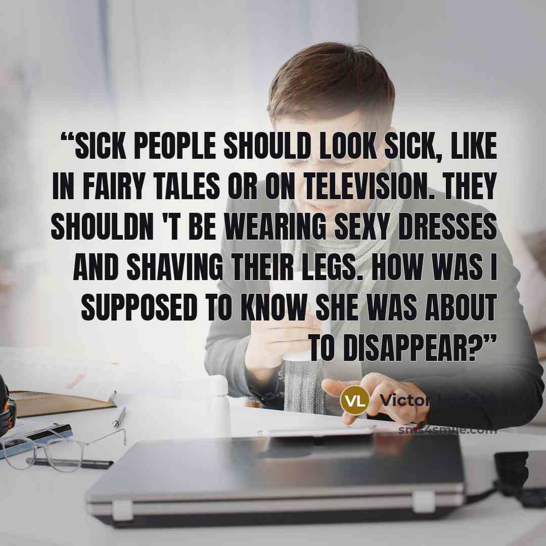 “Sick people should look sick, like in fairy tales or on television. They shouldn 't be wearing sexy dresses and shaving their legs. How was I supposed to know she was about to disappear?” quote by Victor Lodato