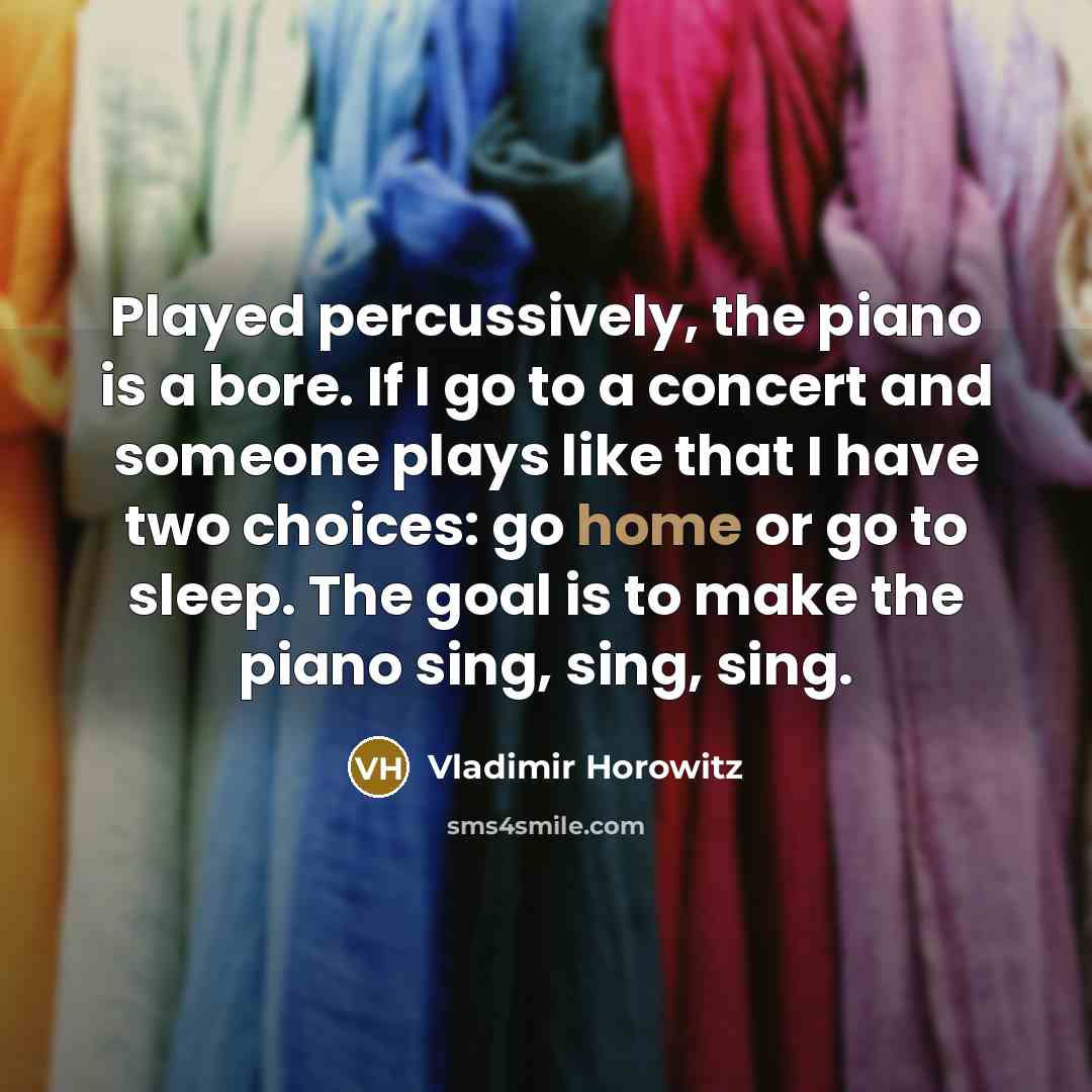 “Played percussively, the piano is a bore. If I go to a concert and someone plays like that I have two choices: go home or go to sleep. The goal is to make the piano sing, sing, sing.” quote by Vladimir Horowitz