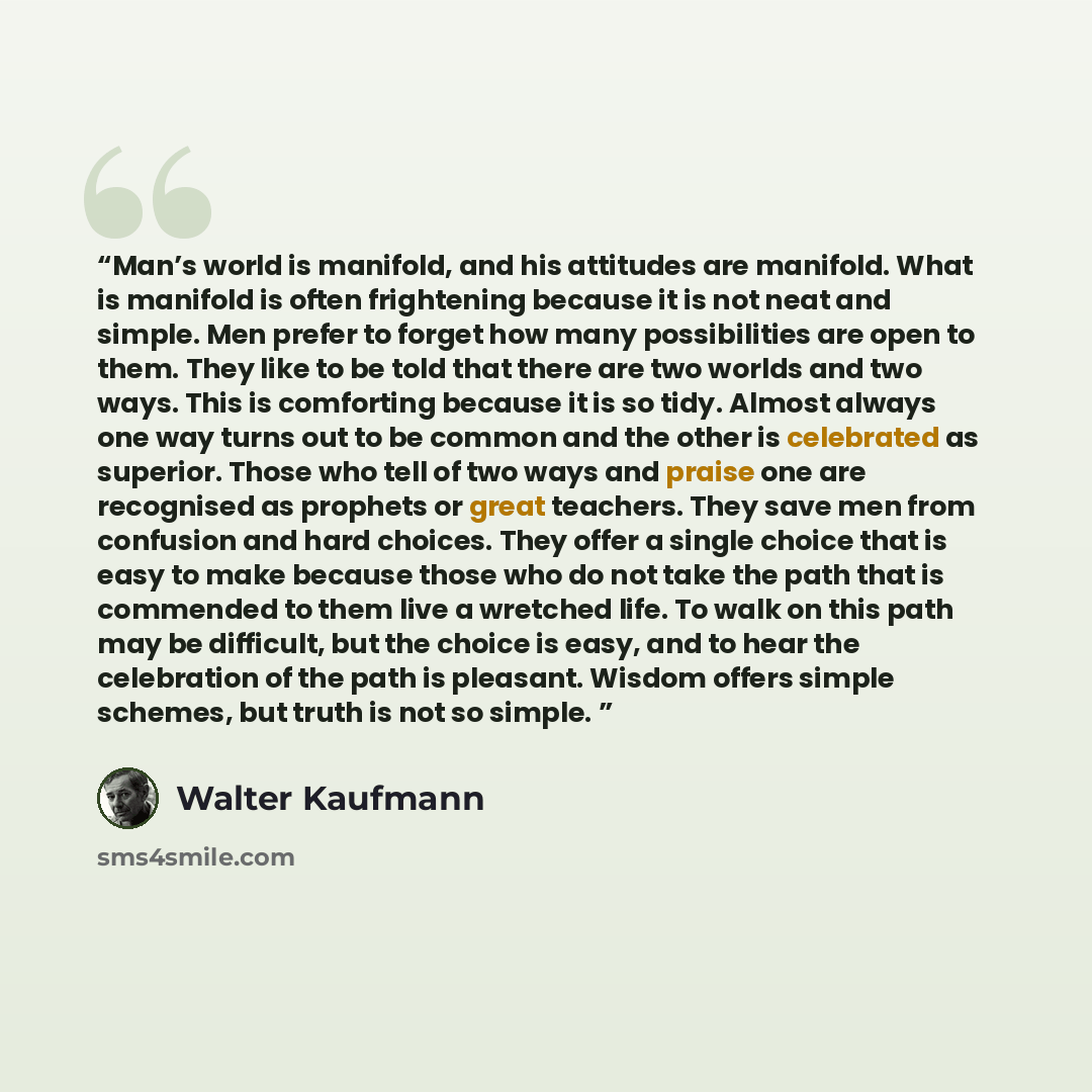 “Man’s world is manifold, and his attitudes are manifold. What is manifold is often frightening because it is not neat and simple. Men prefer to forget how many possibilities are open to them. They like to be told that there are two worlds and two ways. This is comforting because it is so tidy…” quote by Walter Kaufmann