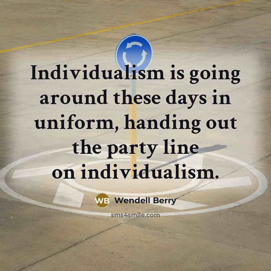 “Individualism is going around these days in uniform, handing out the party line on individualism.” quote by Wendell Berry