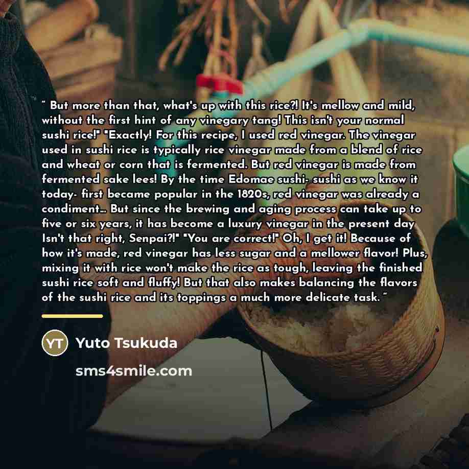 “But more than that, what's up with this rice?! It's mellow and mild, without the first hint of any vinegary tang! This isn't your normal sushi rice!" "Exactly! For this recipe, I used red vinegar. The vinegar used in sushi rice is typically rice vinegar made from a blend of rice and wheat or corn…” quote by Yuto Tsukuda