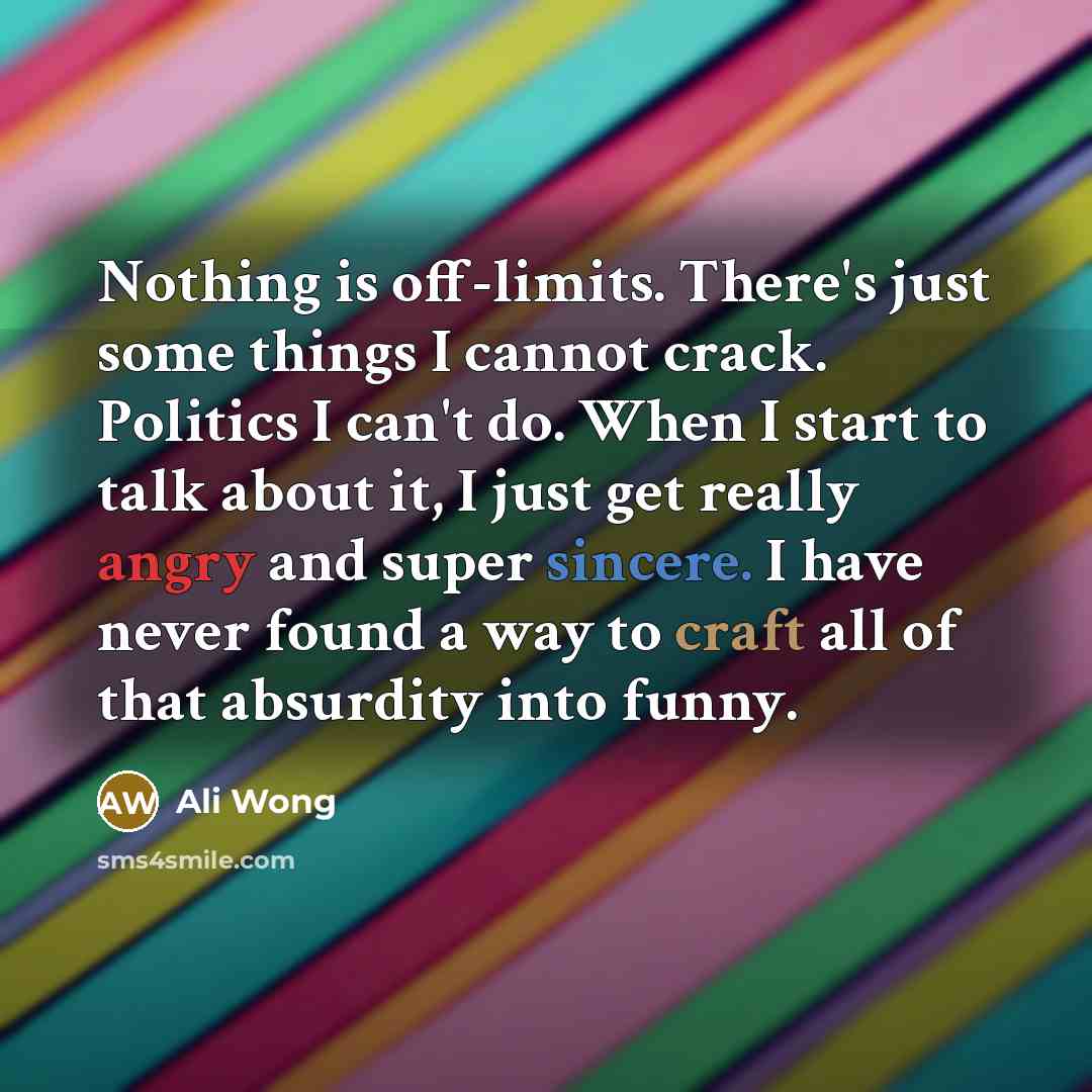 “Nothing is off-limits. There's just some things I cannot crack. Politics I can't do. When I start to talk about it, I just get really angry and super sincere. I have never found a way to craft all of that absurdity into funny.” quote by Ali Wong