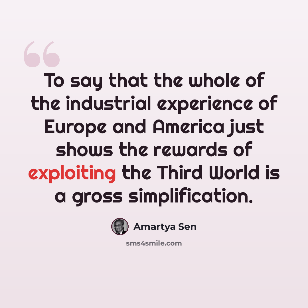 “To say that the whole of the industrial experience of Europe and America just shows the rewards of exploiting the Third World is a gross simplification.” quote by Amartya Sen