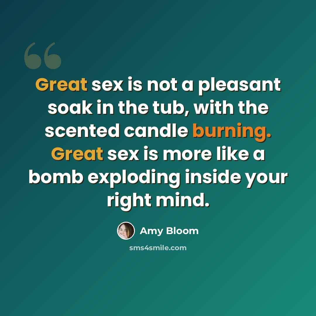 “Great sex is not a pleasant soak in the tub, with the scented candle burning. Great sex is more like a bomb exploding inside your right mind.” quote by Amy Bloom