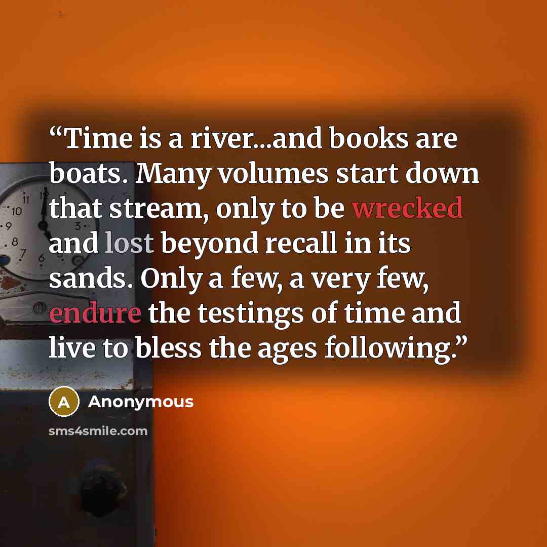 “Time is a river...and books are boats. Many volumes start down that stream, only to be wrecked and lost beyond recall in its sands. Only a few, a very few, endure the testings of time and live to bless the ages following.” quote by Anonymous
