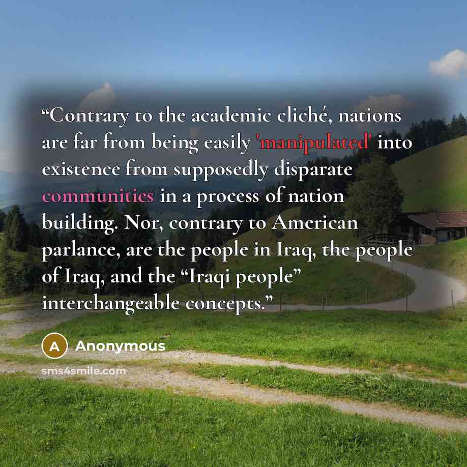 “Contrary to the academic cliché, nations are far from being easily 'manipulated' into existence from supposedly disparate communities in a process of nation building. Nor, contrary to American parlance, are the people in Iraq, the people of Iraq, and the “Iraqi people” interchangeable concepts.” quote by Anonymous