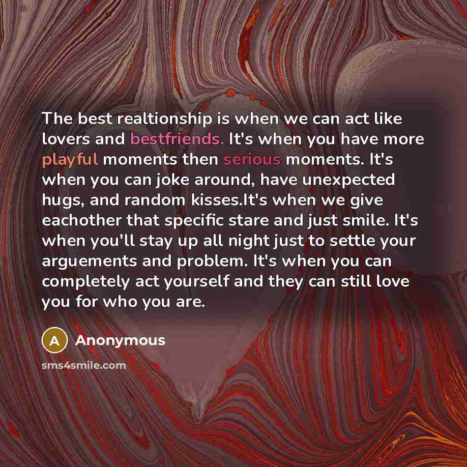 “The best realtionship is when we can act like lovers and bestfriends. It's when you have more playful moments then serious moments. It's when you can joke around, have unexpected hugs, and random kisses.It's when we give eachother that specific stare and just smile. It's when you'll stay up all…” quote by Anonymous