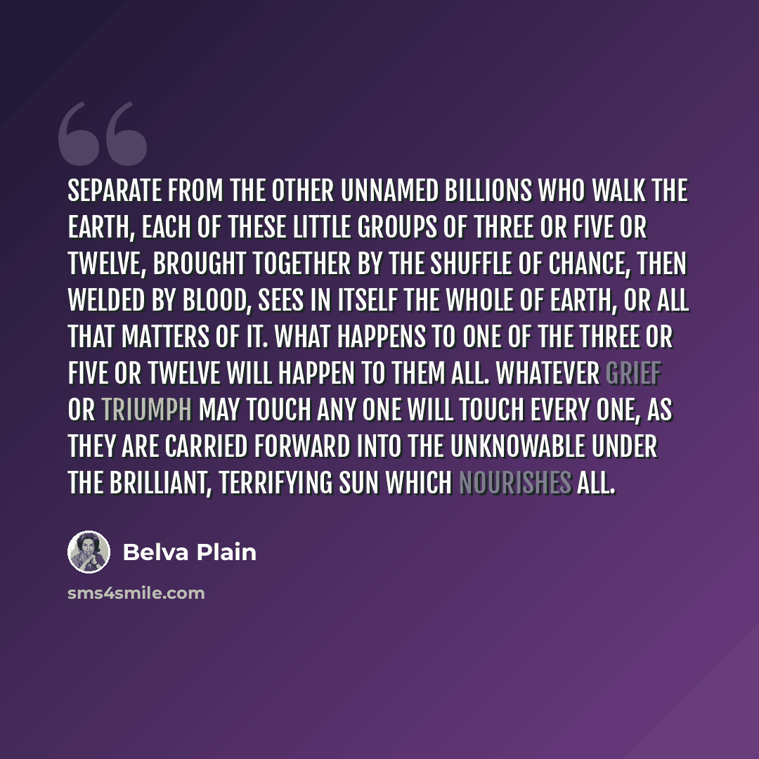 “Separate from the other unnamed billions who walk the earth, each of these little groups of three or five or twelve, brought together by the shuffle of chance, then welded by blood, sees in itself the whole of earth, or all that matters of it. What happens to one of the three or five or twelve…” quote by Belva Plain