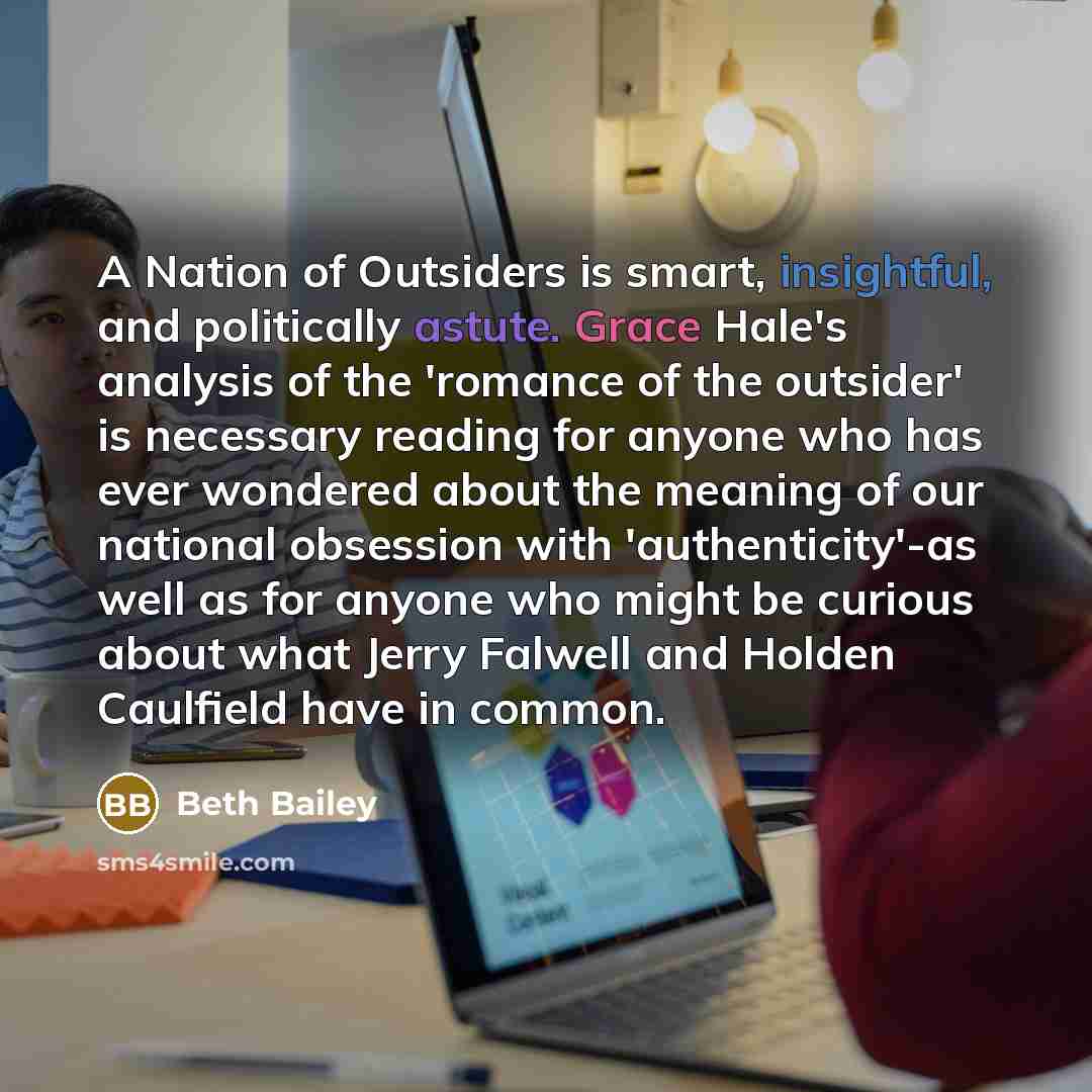 “A Nation of Outsiders is smart, insightful, and politically astute. Grace Hale's analysis of the 'romance of the outsider' is necessary reading for anyone who has ever wondered about the meaning of our national obsession with 'authenticity'-as well as for anyone who might be curious about what…” quote by Beth Bailey