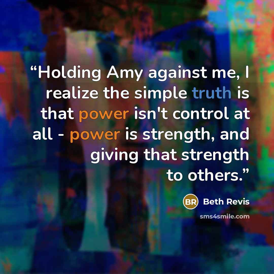 “Holding Amy against me, I realize the simple truth is that power isn't control at all - power is strength, and giving that strength to others.” quote by Beth Revis